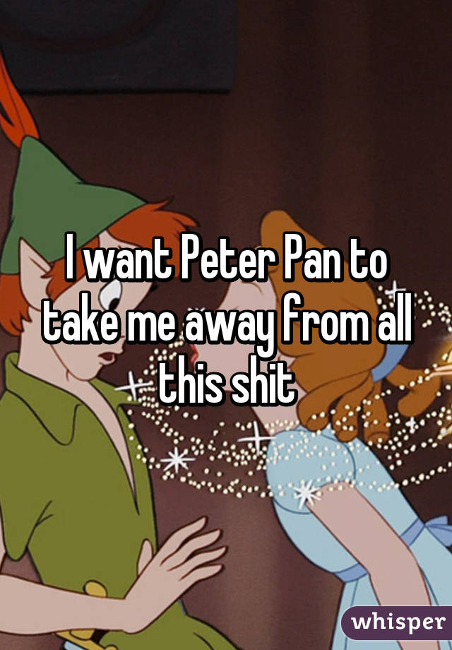 I want Peter Pan to take me away from all this shit