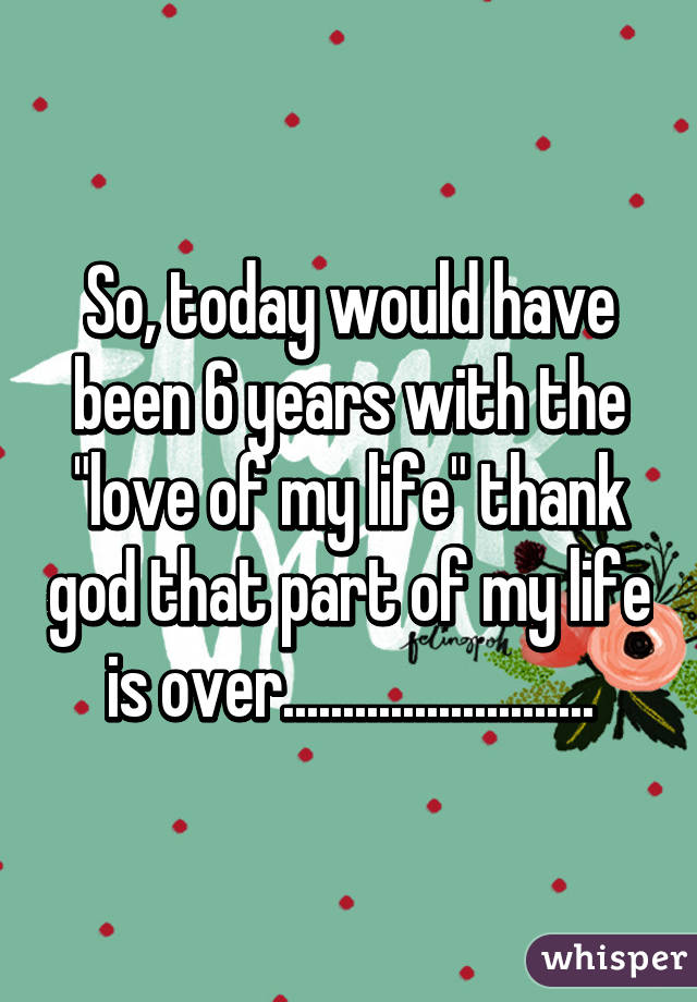 So, today would have been 6 years with the "love of my life" thank god that part of my life is over..........................