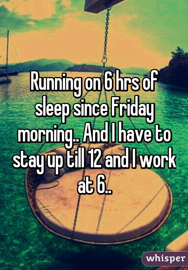 Running on 6 hrs of sleep since Friday morning.. And I have to stay up till 12 and I work at 6..