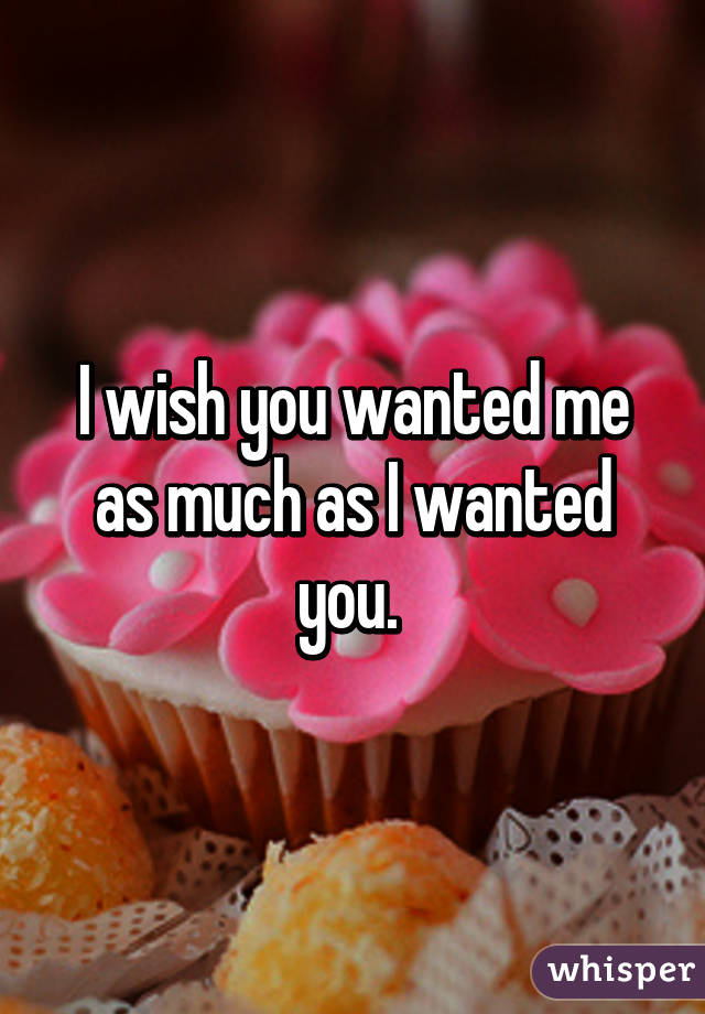 I wish you wanted me as much as I wanted you. 