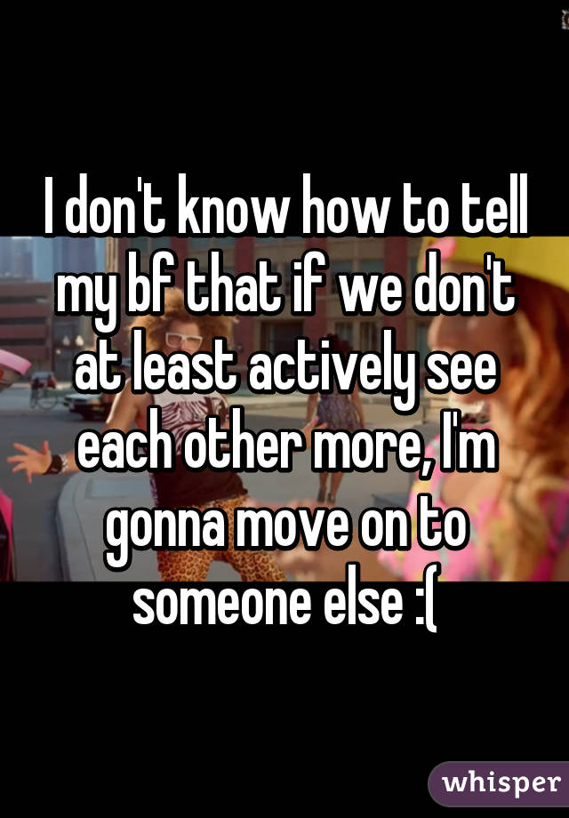 I don't know how to tell my bf that if we don't at least actively see each other more, I'm gonna move on to someone else :(