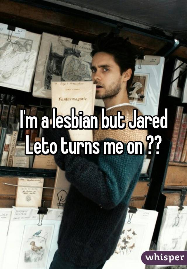 I'm a lesbian but Jared Leto turns me on 😥😍