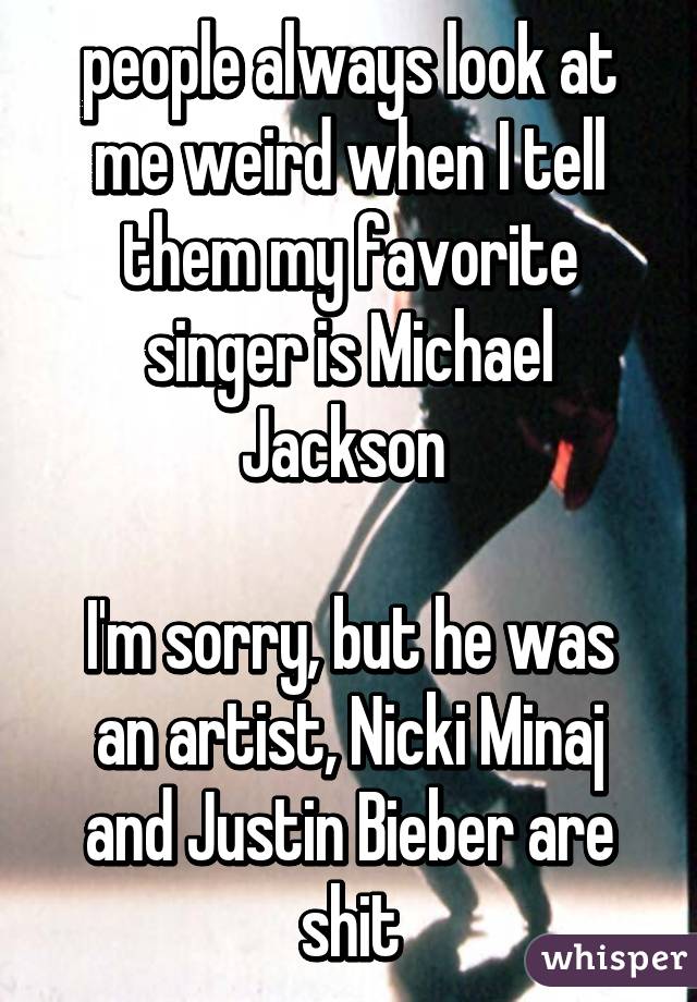 people always look at me weird when I tell them my favorite singer is Michael Jackson 

I'm sorry, but he was an artist, Nicki Minaj and Justin Bieber are shit