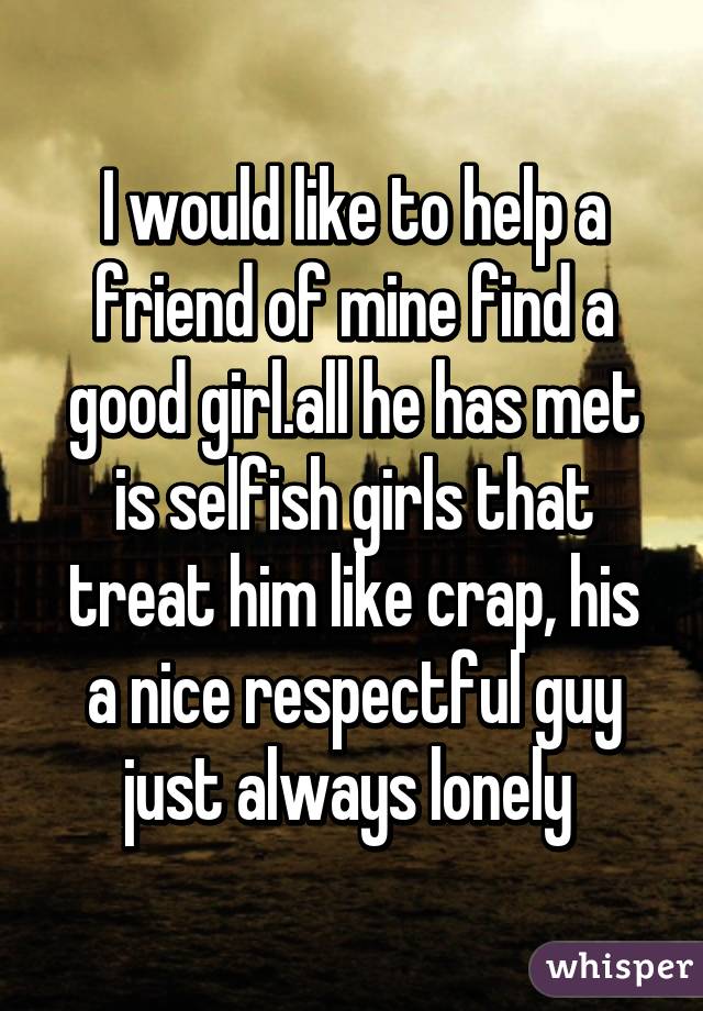 I would like to help a friend of mine find a good girl.all he has met is selfish girls that treat him like crap, his a nice respectful guy just always lonely 