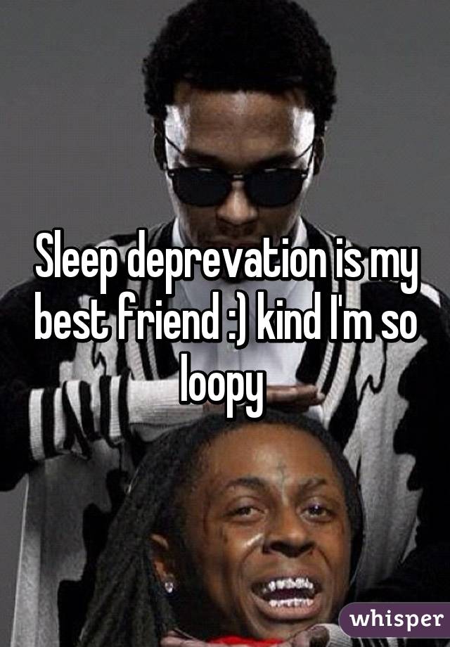 Sleep deprevation is my best friend :) kind I'm so loopy 