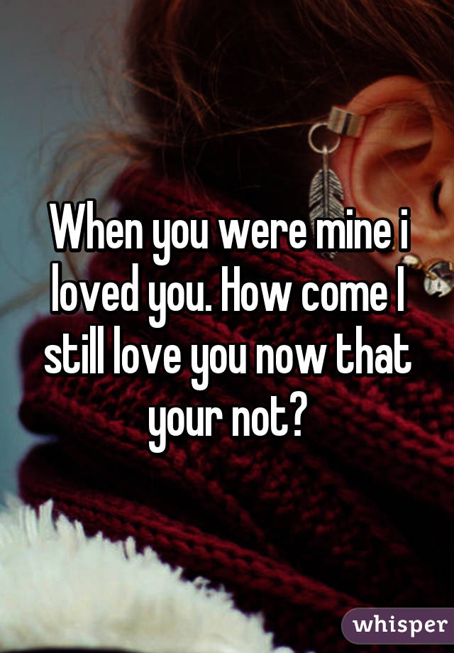 When you were mine i loved you. How come I still love you now that your not?