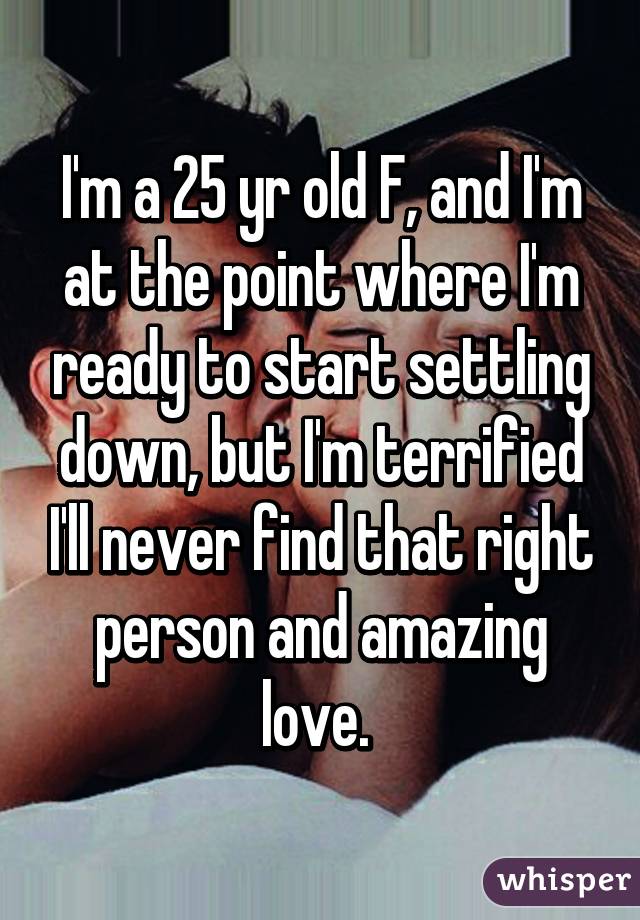 I'm a 25 yr old F, and I'm at the point where I'm ready to start settling down, but I'm terrified I'll never find that right person and amazing love. 