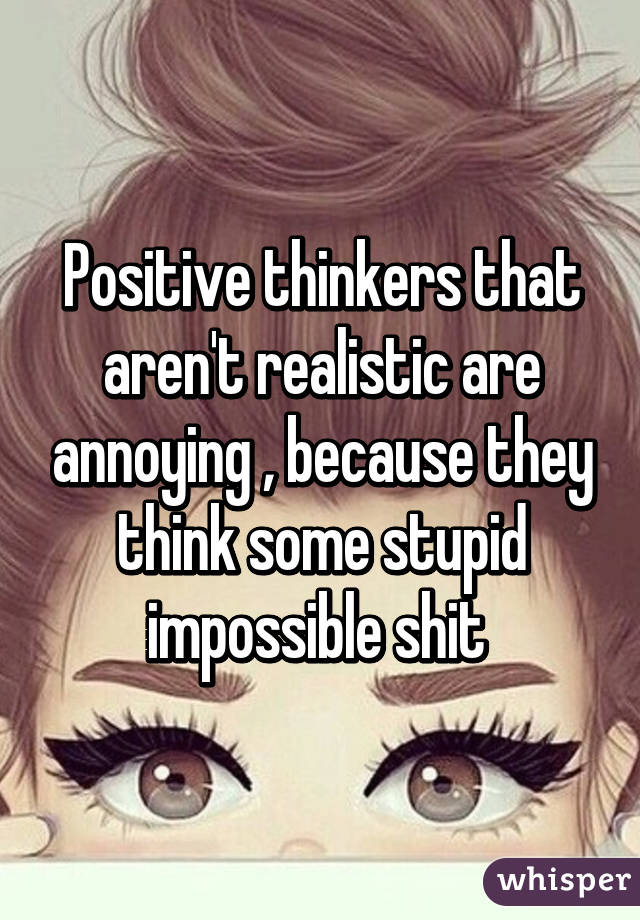 Positive thinkers that aren't realistic are annoying , because they think some stupid impossible shit 