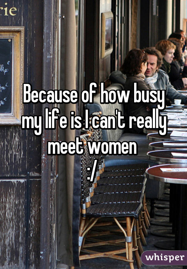 Because of how busy my life is I can't really meet women 
:/ 