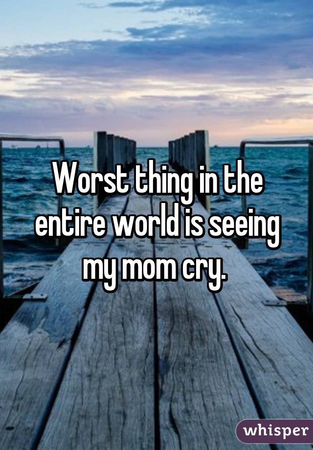 Worst thing in the entire world is seeing my mom cry. 