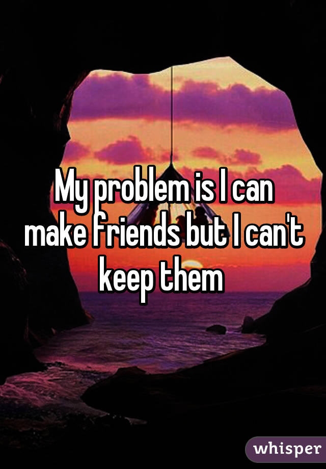 My problem is I can make friends but I can't keep them 