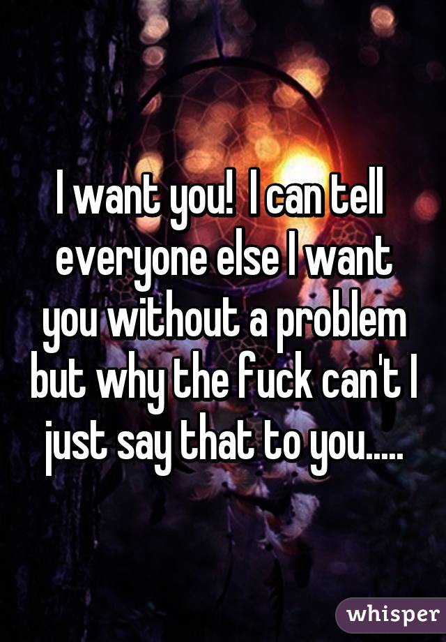 I want you!  I can tell  everyone else I want you without a problem but why the fuck can't I just say that to you.....