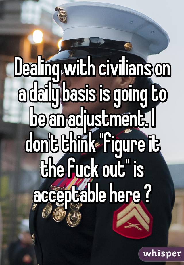 Dealing with civilians on a daily basis is going to be an adjustment. I don't think "figure it the fuck out" is acceptable here 😂