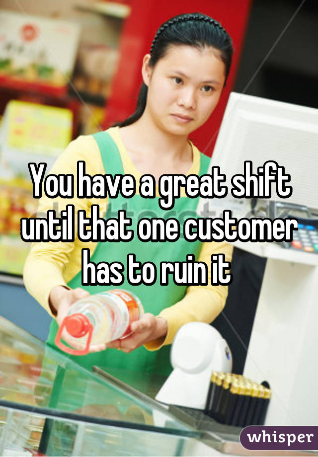 You have a great shift until that one customer has to ruin it 