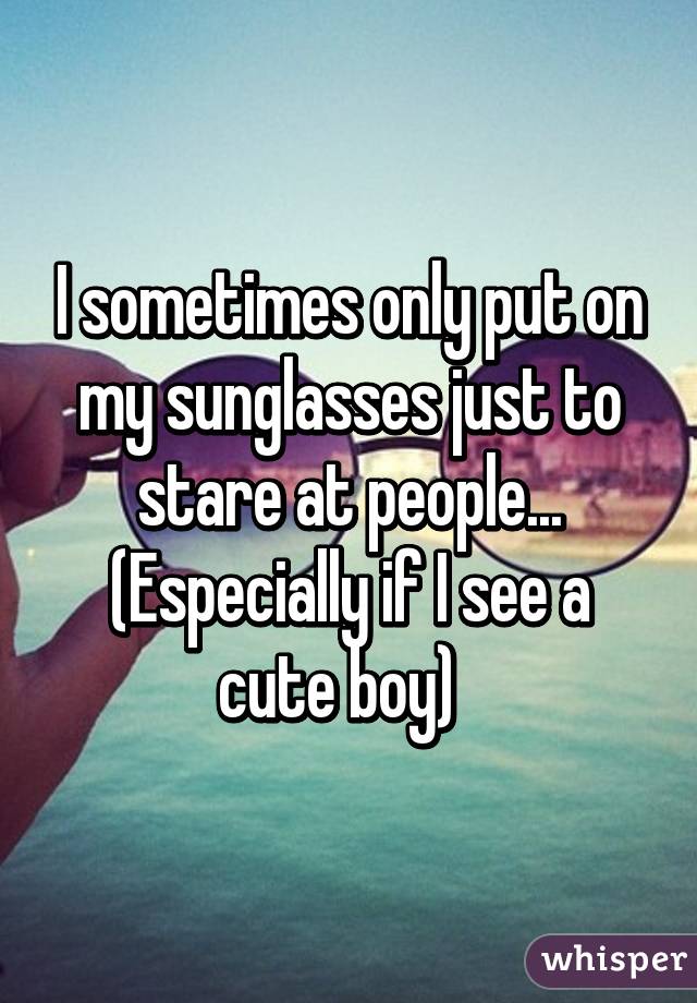 I sometimes only put on my sunglasses just to stare at people... (Especially if I see a cute boy)  