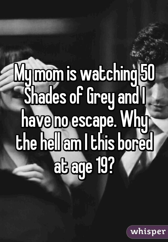 My mom is watching 50 Shades of Grey and I have no escape. Why the hell am I this bored at age 19?