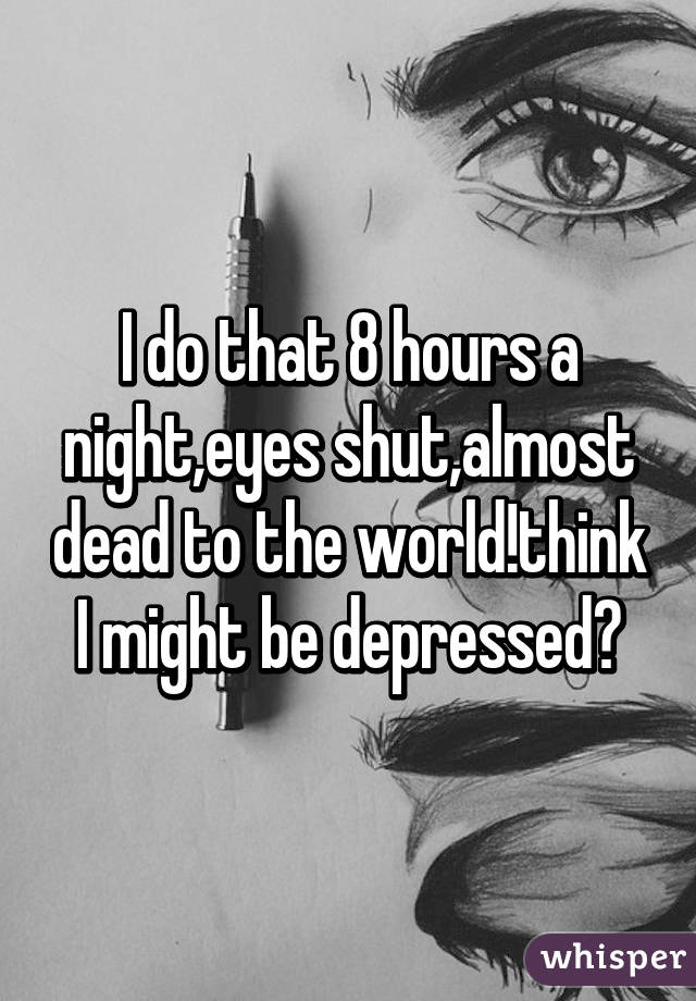 I do that 8 hours a night,eyes shut,almost dead to the world!think I might be depressed?