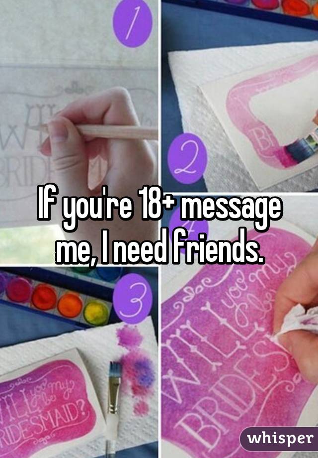 If you're 18+ message me, I need friends.