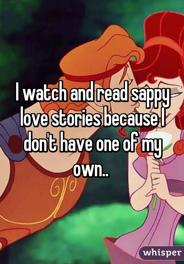 I watch and read sappy love stories because I don't have one of my own.. 