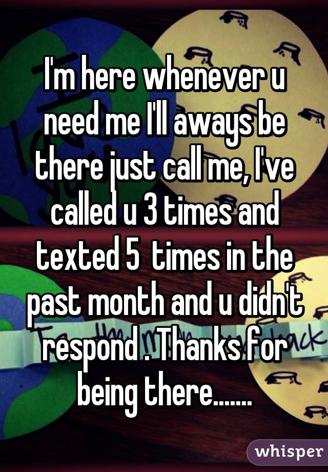 I'm here whenever u need me I'll aways be there just call me, I've called u 3 times and texted 5  times in the past month and u didn't respond . Thanks for being there.......