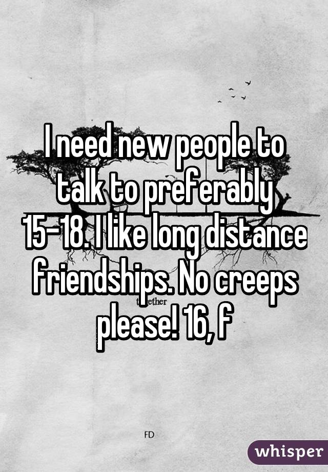 I need new people to talk to preferably 15-18. I like long distance friendships. No creeps please! 16, f