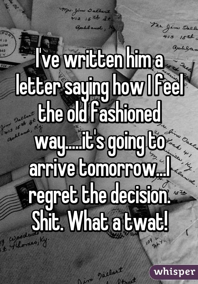 I've written him a letter saying how I feel the old fashioned way.....it's going to arrive tomorrow...I regret the decision. Shit. What a twat!