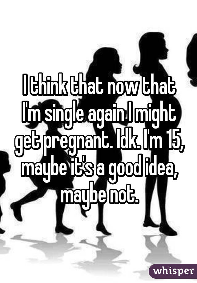 I think that now that I'm single again I might get pregnant. Idk. I'm 15, maybe it's a good idea, maybe not.