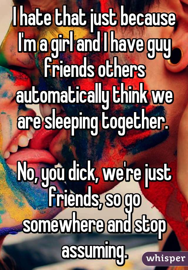 I hate that just because I'm a girl and I have guy friends others automatically think we are sleeping together. 

No, you dick, we're just friends, so go somewhere and stop assuming.