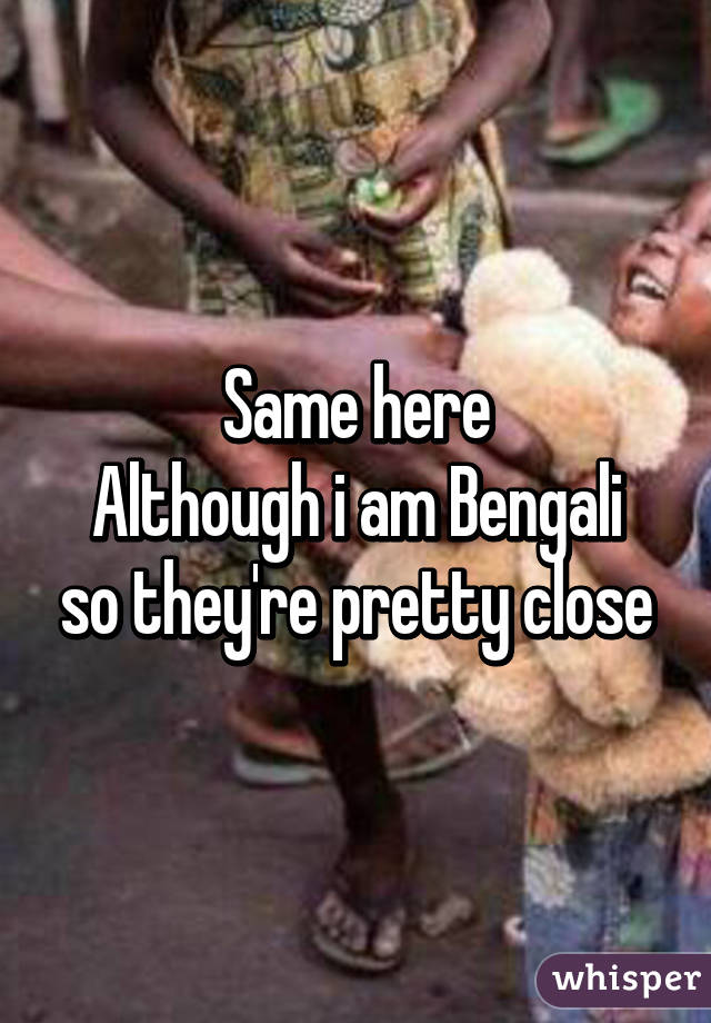 Same here
Although i am Bengali so they're pretty close