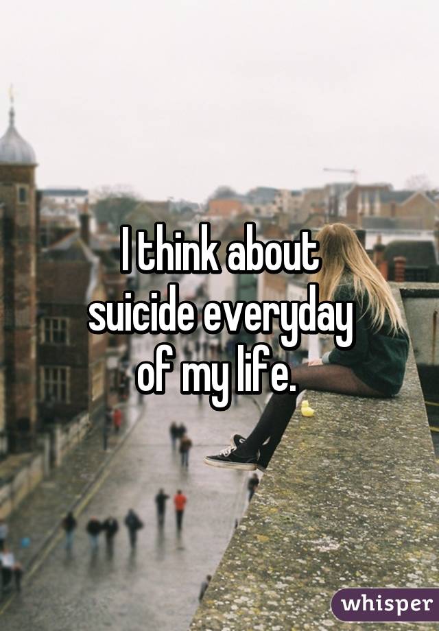 I think about
suicide everyday
of my life. 