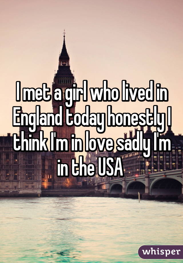 I met a girl who lived in England today honestly I think I'm in love sadly I'm in the USA 