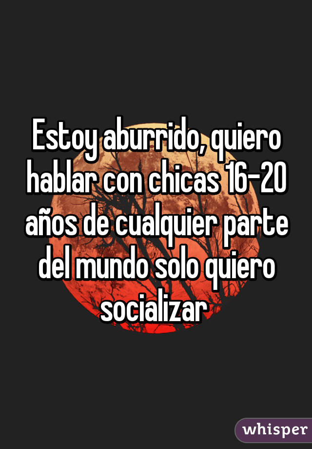 Estoy aburrido, quiero hablar con chicas 16-20 años de cualquier parte del mundo solo quiero socializar 