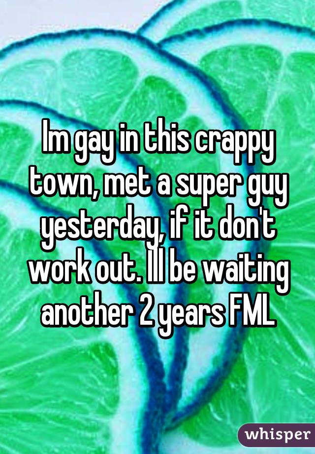 Im gay in this crappy town, met a super guy yesterday, if it don't work out. Ill be waiting another 2 years FML