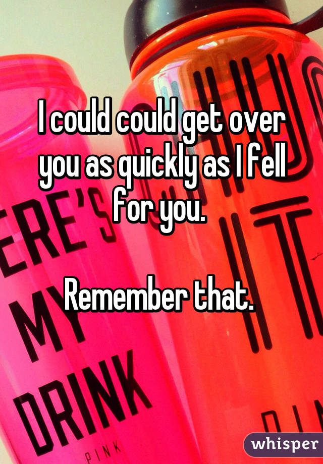 I could could get over you as quickly as I fell for you. 

Remember that. 
