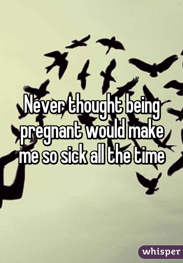 Never thought being pregnant would make me so sick all the time