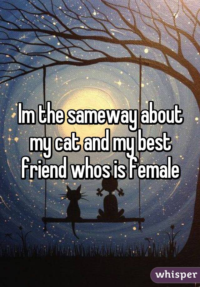 Im the sameway about my cat and my best friend whos is female