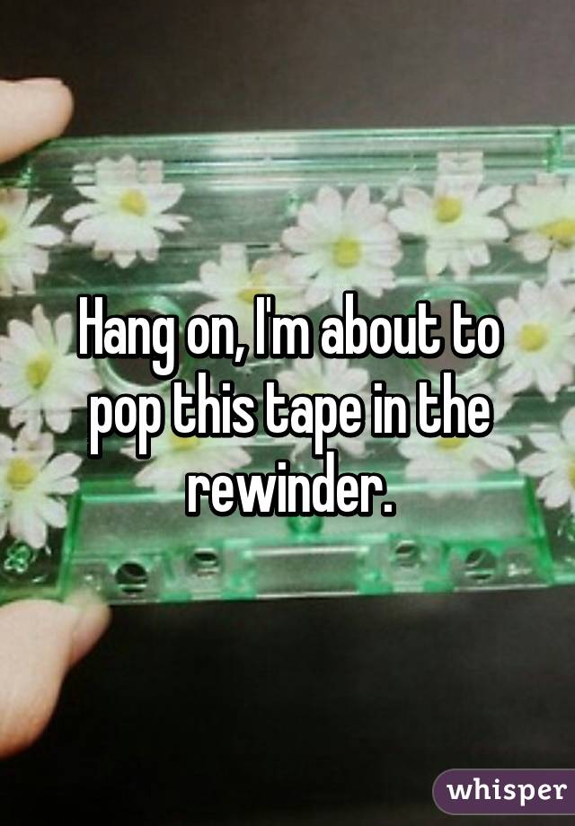 Hang on, I'm about to pop this tape in the rewinder.