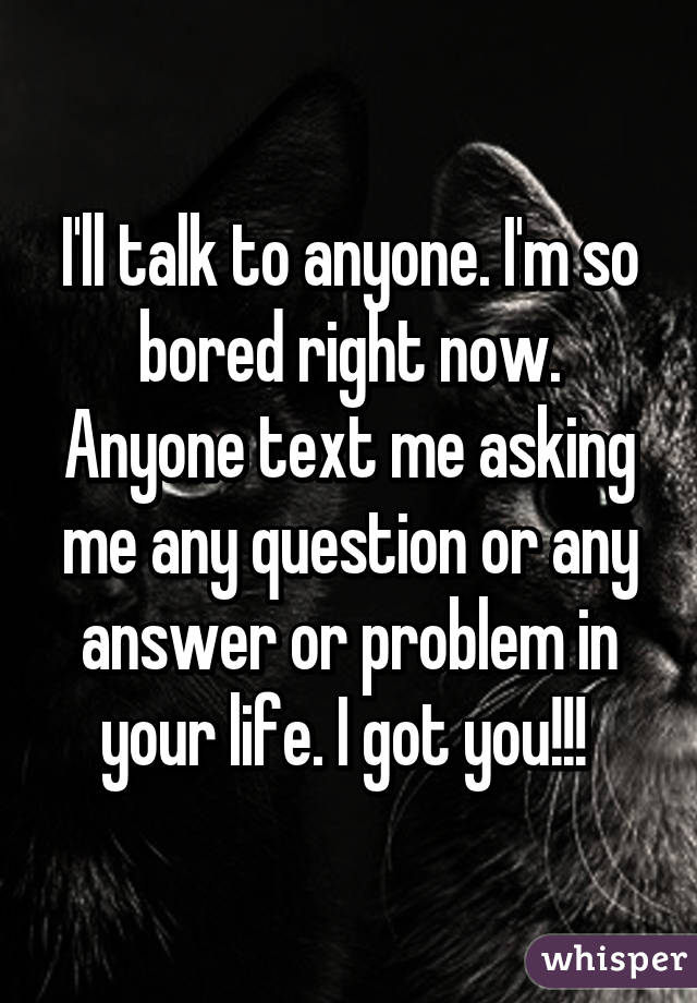 I'll talk to anyone. I'm so bored right now. Anyone text me asking me any question or any answer or problem in your life. I got you!!! 