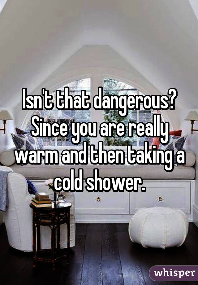 Isn't that dangerous? Since you are really warm and then taking a cold shower.