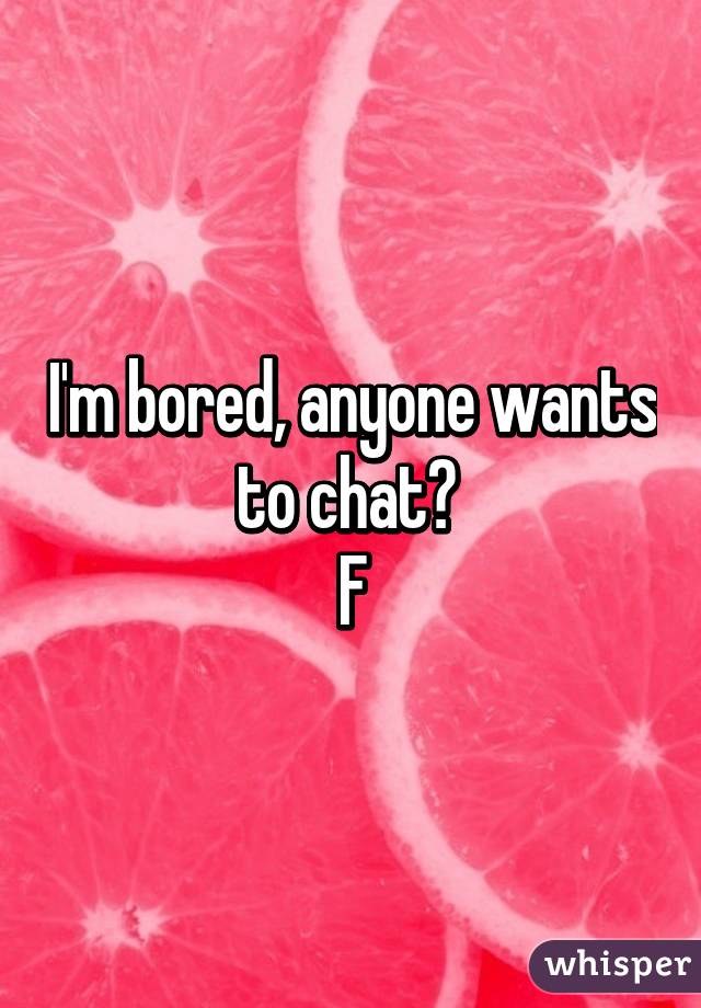 I'm bored, anyone wants to chat? 
F