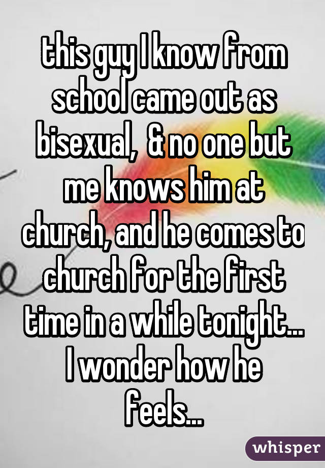 this guy I know from school came out as bisexual,  & no one but me knows him at church, and he comes to church for the first time in a while tonight...
I wonder how he feels...