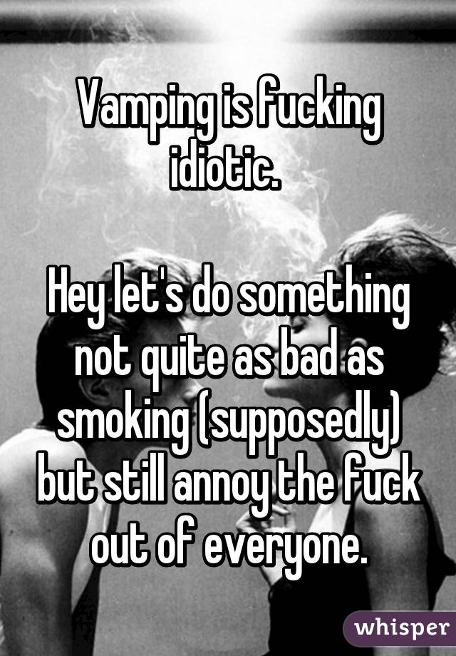 Vamping is fucking idiotic. 

Hey let's do something not quite as bad as smoking (supposedly) but still annoy the fuck out of everyone.