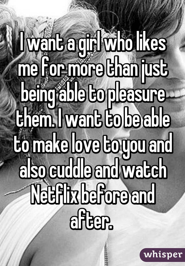 I want a girl who likes me for more than just being able to pleasure them. I want to be able to make love to you and also cuddle and watch Netflix before and after. 