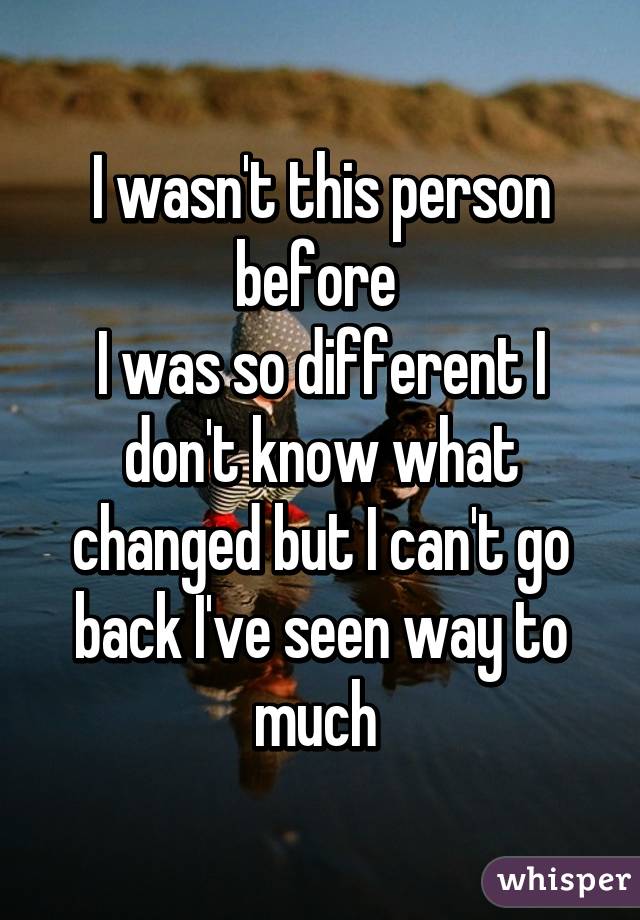 I wasn't this person before 
I was so different I don't know what changed but I can't go back I've seen way to much 