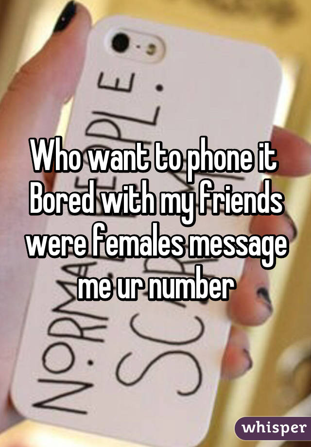 Who want to phone it 
Bored with my friends were females message me ur number