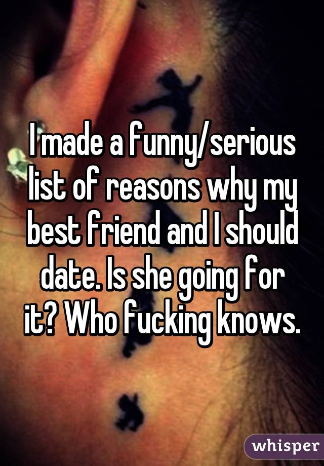 I made a funny/serious list of reasons why my best friend and I should date. Is she going for it? Who fucking knows.