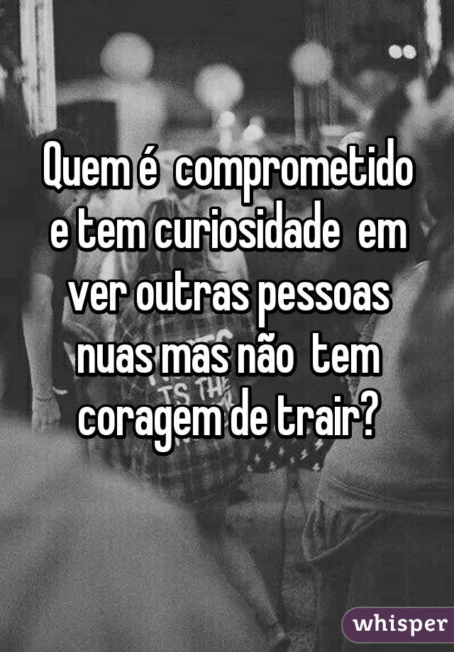 Quem é  comprometido e tem curiosidade  em ver outras pessoas nuas mas não  tem coragem de trair?
