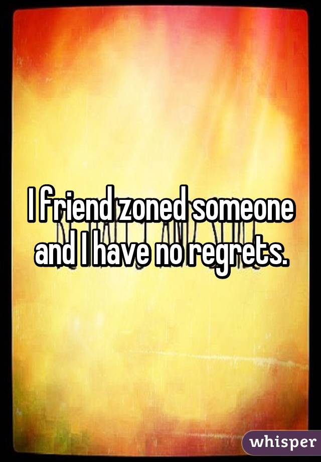 I friend zoned someone and I have no regrets.