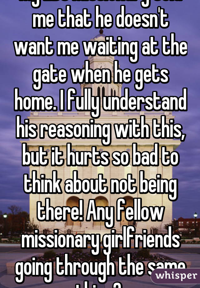 My LDS Missionary told me that he doesn't want me waiting at the gate when he gets home. I fully understand his reasoning with this, but it hurts so bad to think about not being there! Any fellow missionary girlfriends going through the same thing? 