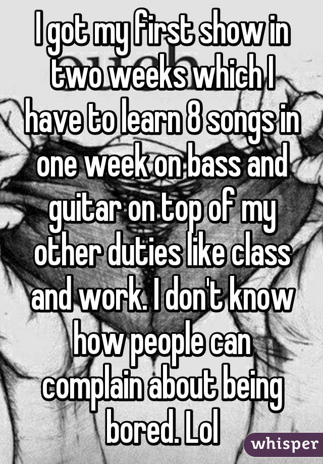 I got my first show in two weeks which I have to learn 8 songs in one week on bass and guitar on top of my other duties like class and work. I don't know how people can complain about being bored. Lol